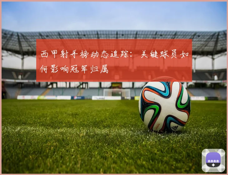 西甲射手榜动态追踪：关键球员如何影响冠军归属