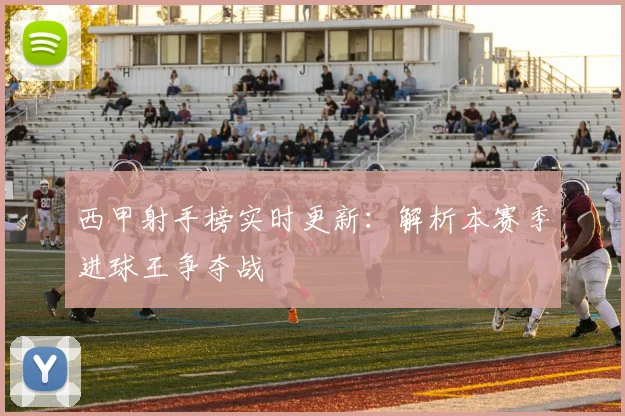 西甲射手榜实时更新：解析本赛季进球王争夺战